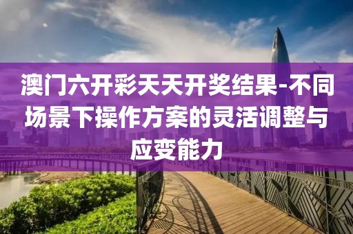 澳门六开彩天天开奖结果-不同场景下操作方案的灵活调整与应变能力