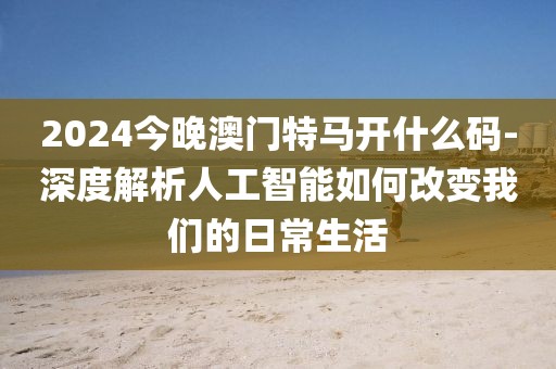 2024今晚澳门特马开什么码-深度解析人工智能如何改变我们的日常生活