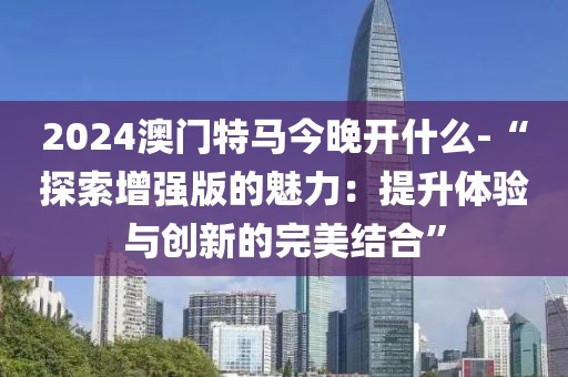 2024澳门特马今晚开什么-“探索增强版的魅力：提升体验与创新的完美结合”