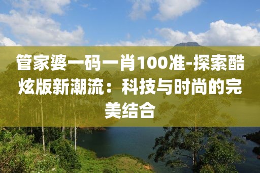 管家婆一码一肖100准-探索酷炫版新潮流：科技与时尚的完美结合