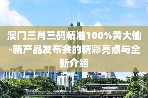 澳门三肖三码精准100%黄大仙-新产品发布会的精彩亮点与全新介绍