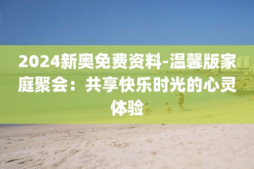 2024新奥免费资料-温馨版家庭聚会：共享快乐时光的心灵体验