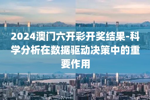 2024澳门六开彩开奖结果-科学分析在数据驱动决策中的重要作用