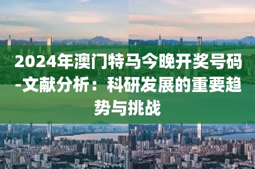 2024年澳门特马今晚开奖号码-文献分析：科研发展的重要趋势与挑战