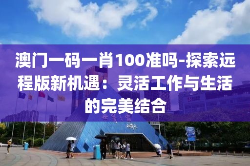 澳门一码一肖100准吗-探索远程版新机遇：灵活工作与生活的完美结合