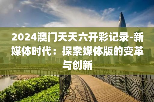 2024澳门天天六开彩记录-新媒体时代：探索媒体版的变革与创新