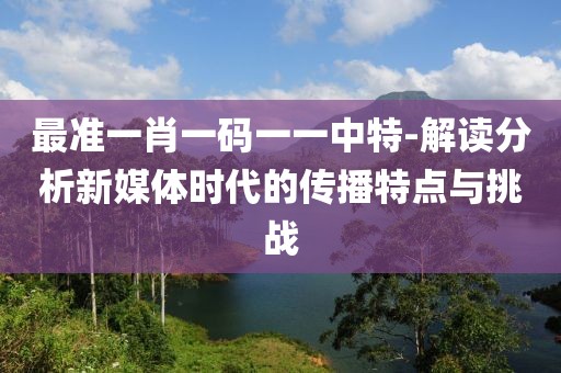 最准一肖一码一一中特-解读分析新媒体时代的传播特点与挑战