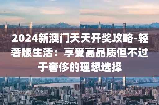 2024新澳门天天开奖攻略-轻奢版生活：享受高品质但不过于奢侈的理想选择