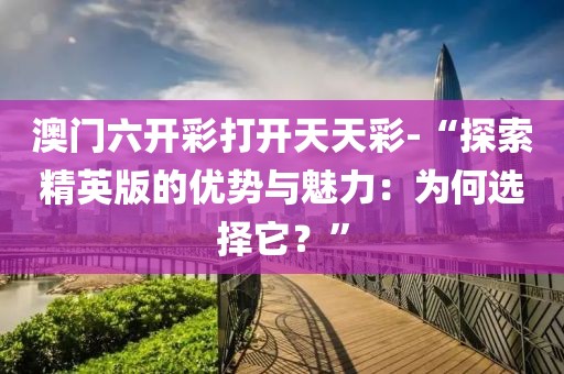 澳门六开彩打开天天彩-“探索精英版的优势与魅力：为何选择它？”