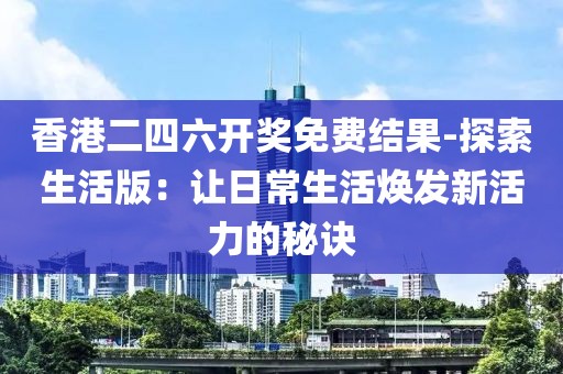 香港二四六开奖免费结果-探索生活版：让日常生活焕发新活力的秘诀