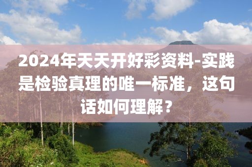 2024年天天开好彩资料-实践是检验真理的唯一标准，这句话如何理解？