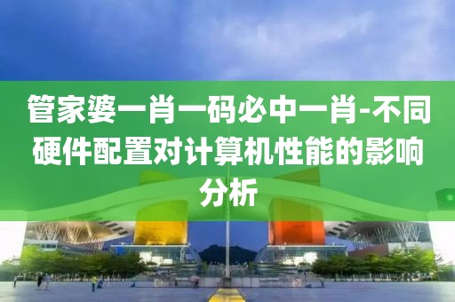 管家婆一肖一码必中一肖-不同硬件配置对计算机性能的影响分析