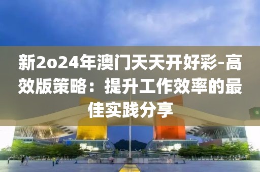 新2o24年澳门天天开好彩-高效版策略：提升工作效率的最佳实践分享