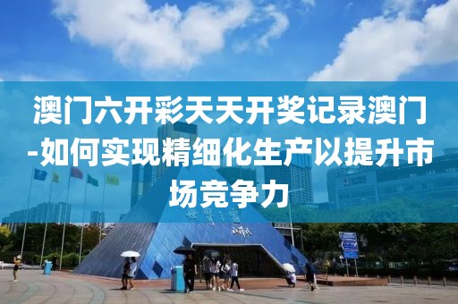 澳门六开彩天天开奖记录澳门-如何实现精细化生产以提升市场竞争力