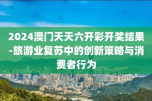 2024澳门天天六开彩开奖结果-旅游业复苏中的创新策略与消费者行为