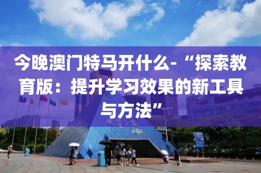 今晚澳门特马开什么-“探索教育版：提升学习效果的新工具与方法”