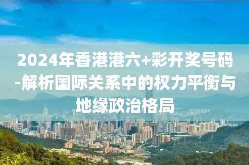 2024年香港港六+彩开奖号码-解析国际关系中的权力平衡与地缘政治格局