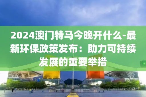 2024澳门特马今晚开什么-最新环保政策发布：助力可持续发展的重要举措