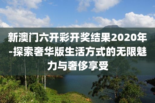 新澳门六开彩开奖结果2020年-探索奢华版生活方式的无限魅力与奢侈享受