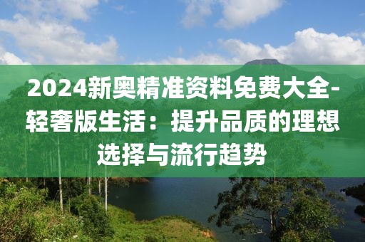 2024新奥精准资料免费大全-轻奢版生活：提升品质的理想选择与流行趋势