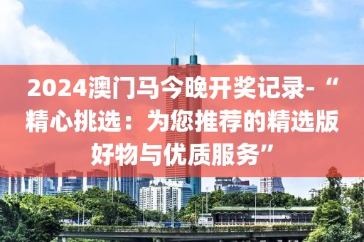 2024澳门马今晚开奖记录-“精心挑选：为您推荐的精选版好物与优质服务”