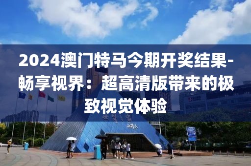 2024澳门特马今期开奖结果-畅享视界：超高清版带来的极致视觉体验