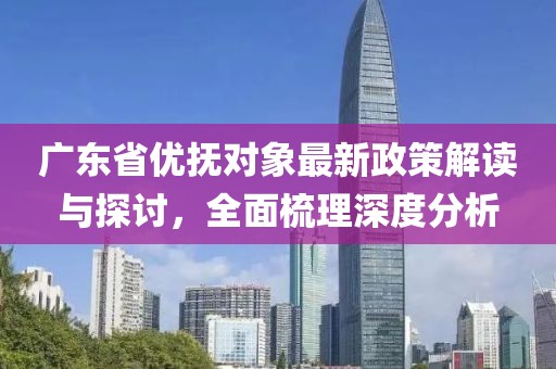 广东省优抚对象最新政策解读与探讨，全面梳理深度分析