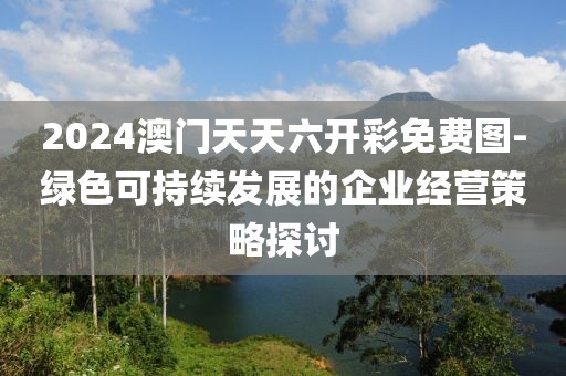 2024澳门天天六开彩免费图-绿色可持续发展的企业经营策略探讨