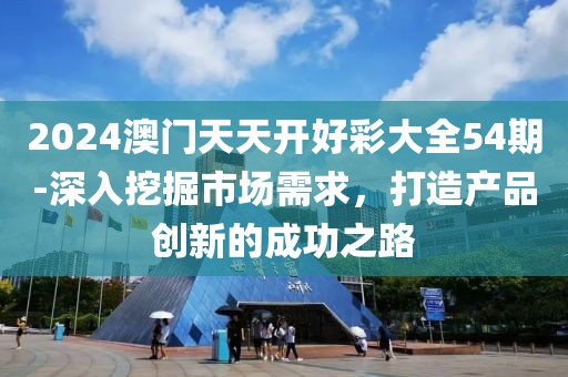 2024澳门天天开好彩大全54期-深入挖掘市场需求，打造产品创新的成功之路