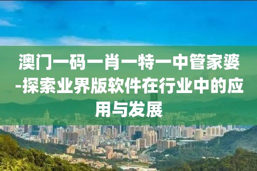 澳门一码一肖一特一中管家婆-探索业界版软件在行业中的应用与发展