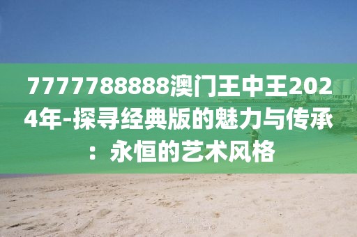 7777788888澳门王中王2024年-探寻经典版的魅力与传承：永恒的艺术风格