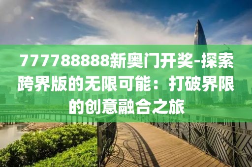 777788888新奥门开奖-探索跨界版的无限可能：打破界限的创意融合之旅