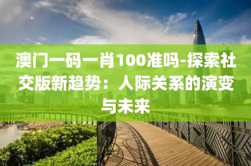 澳门一码一肖100准吗-探索社交版新趋势：人际关系的演变与未来