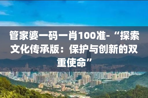 管家婆一码一肖100准-“探索文化传承版：保护与创新的双重使命”