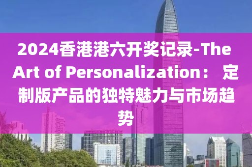 2024香港港六开奖记录-The Art of Personalization： 定制版产品的独特魅力与市场趋势