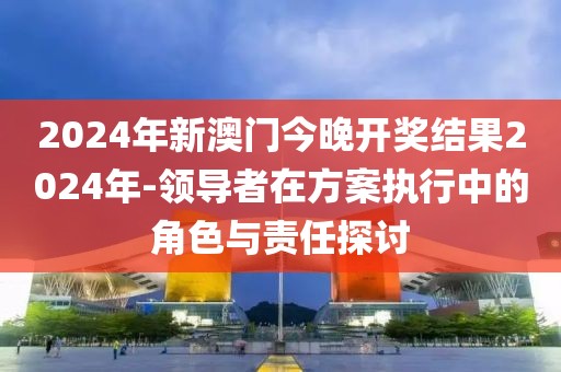 2024年新澳门今晚开奖结果2024年-领导者在方案执行中的角色与责任探讨