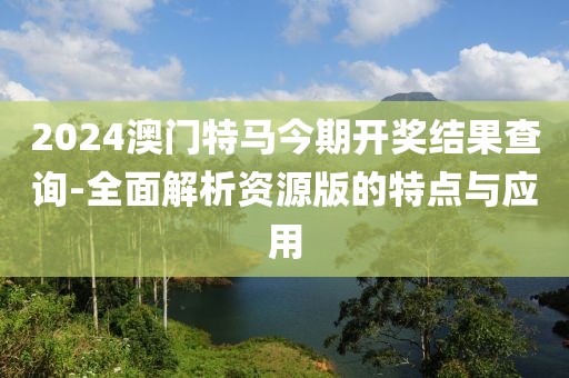 2024澳门特马今期开奖结果查询-全面解析资源版的特点与应用