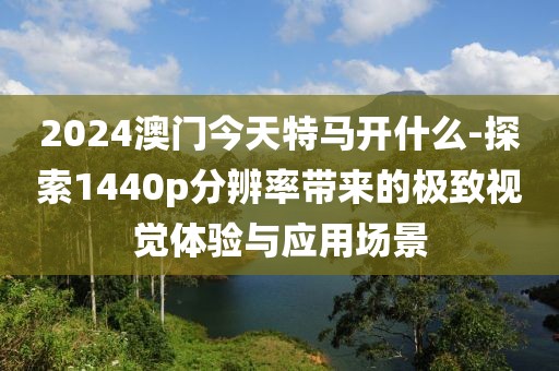 2024澳门今天特马开什么-探索1440p分辨率带来的极致视觉体验与应用场景