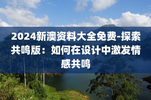 2024新澳资料大全免费-探索共鸣版：如何在设计中激发情感共鸣