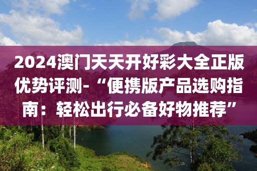 2024澳门天天开好彩大全正版优势评测-“便携版产品选购指南：轻松出行必备好物推荐”