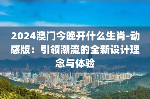 2024澳门今晚开什么生肖-动感版：引领潮流的全新设计理念与体验