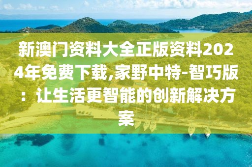 新澳门资料大全正版资料2024年免费下载,家野中特-智巧版：让生活更智能的创新解决方案