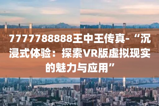 7777788888王中王传真-“沉浸式体验：探索VR版虚拟现实的魅力与应用”