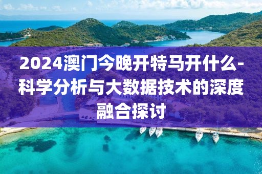 2024澳门今晚开特马开什么-科学分析与大数据技术的深度融合探讨