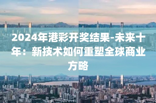 2024年港彩开奖结果-未来十年：新技术如何重塑全球商业方略