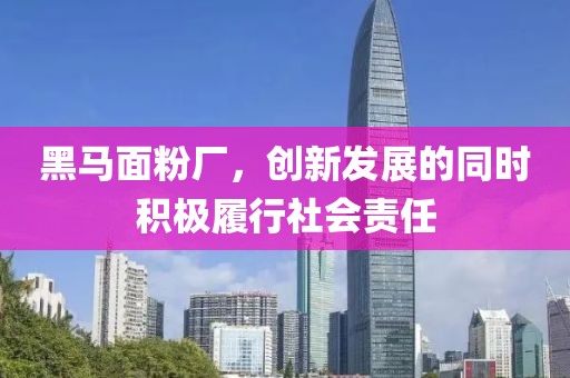 黑马面粉厂，创新发展的同时积极履行社会责任