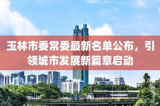 玉林市委常委最新名单公布，引领城市发展新篇章启动