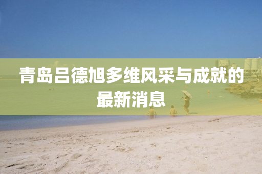 青岛吕德旭多维风采与成就的最新消息