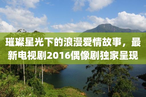 璀璨星光下的浪漫爱情故事，最新电视剧2016偶像剧独家呈现