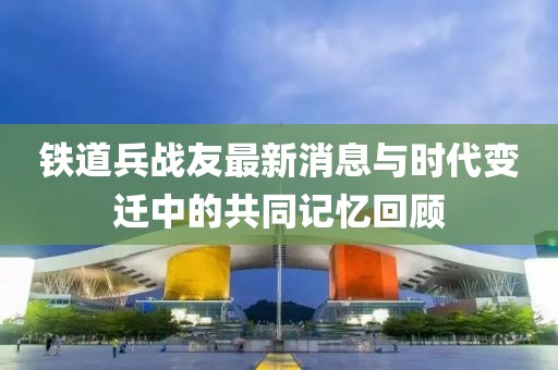 铁道兵战友最新消息与时代变迁中的共同记忆回顾